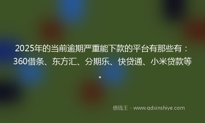 2025年的当前逾期严重能下款的平台有那些有：360借条、东方汇、分期乐、快贷通、小米贷款等。