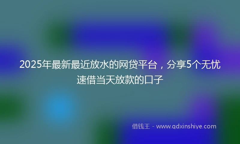 2025年最新最近放水的网贷平台，分享5个无忧速借当天放款的口子