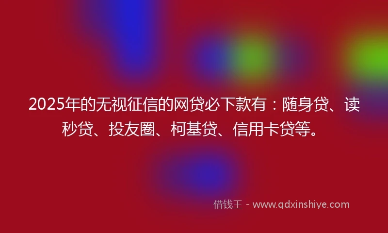 2025年的无视征信的网贷必下款有：随身贷、读秒贷、投友圈、柯基贷、信用卡贷等。