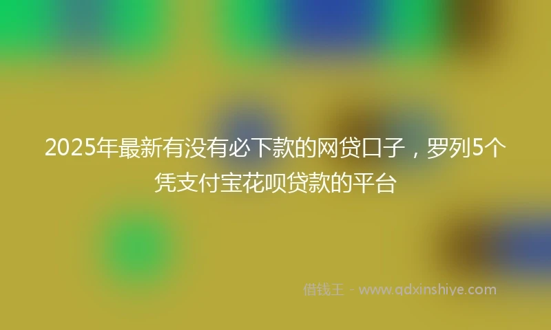 2025年最新有没有必下款的网贷口子，罗列5个凭支付宝花呗贷款的平台