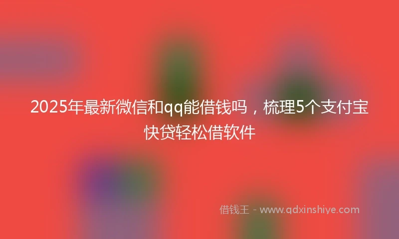 2025年最新微信和qq能借钱吗，梳理5个支付宝快贷轻松借软件