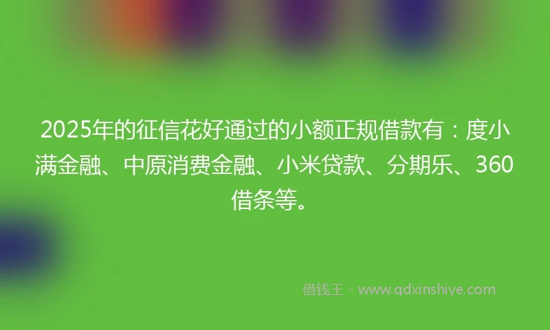2025年的征信花好通过的小额正规借款有：度小满金融、中原消费金融、小米贷款、分期乐、360借条等。