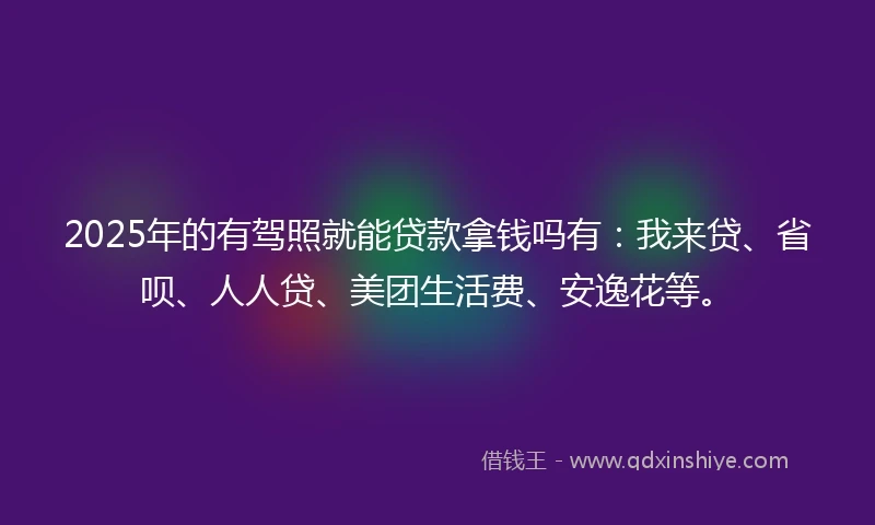 2025年的有驾照就能贷款拿钱吗有：我来贷、省呗、人人贷、美团生活费、安逸花等。