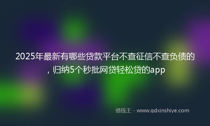 2025年最新有哪些贷款平台不查征信不查负债的，归纳5个秒批网贷轻松贷的app