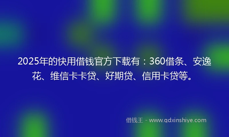 2025年的快用借钱官方下载有：360借条、安逸花、维信卡卡贷、好期贷、信用卡贷等。