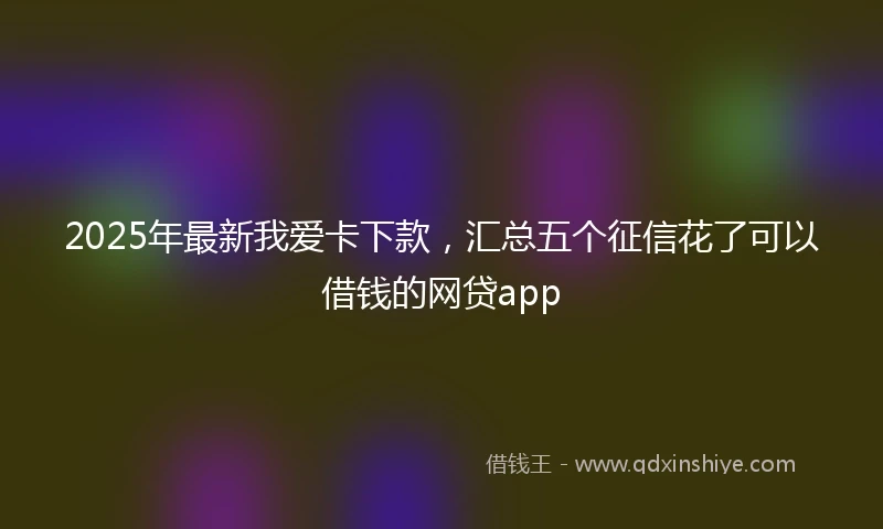 2025年最新我爱卡下款，汇总五个征信花了可以借钱的网贷app