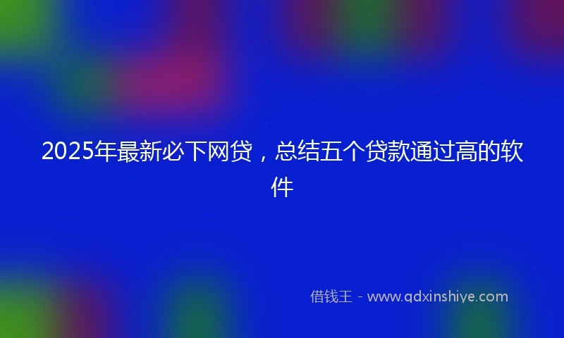 2025年最新必下网贷，总结五个贷款通过高的软件
