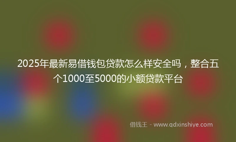 2025年最新易借钱包贷款怎么样安全吗，整合五个1000至5000的小额贷款平台