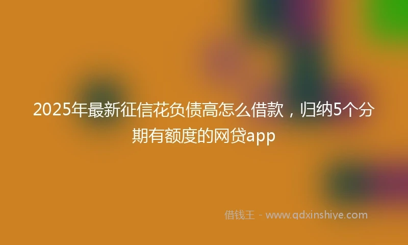 2025年最新征信花负债高怎么借款，归纳5个分期有额度的网贷app