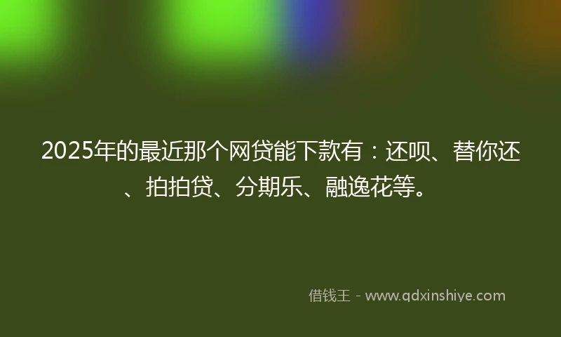 2025年的最近那个网贷能下款有：还呗、替你还、拍拍贷、分期乐、融逸花等。
