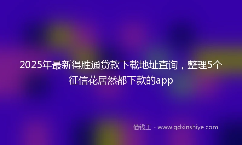 2025年最新得胜通贷款下载地址查询，整理5个征信花居然都下款的app