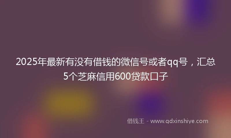 2025年最新有没有借钱的微信号或者qq号，汇总5个芝麻信用600贷款口子