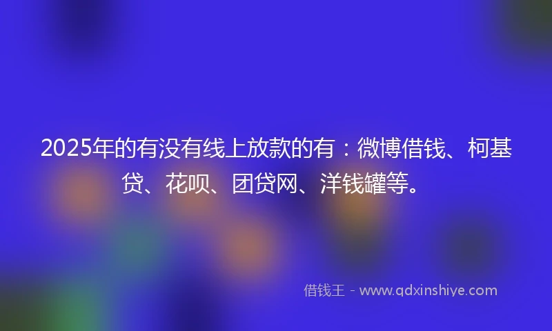 2025年的有没有线上放款的有：微博借钱、柯基贷、花呗、团贷网、洋钱罐等。