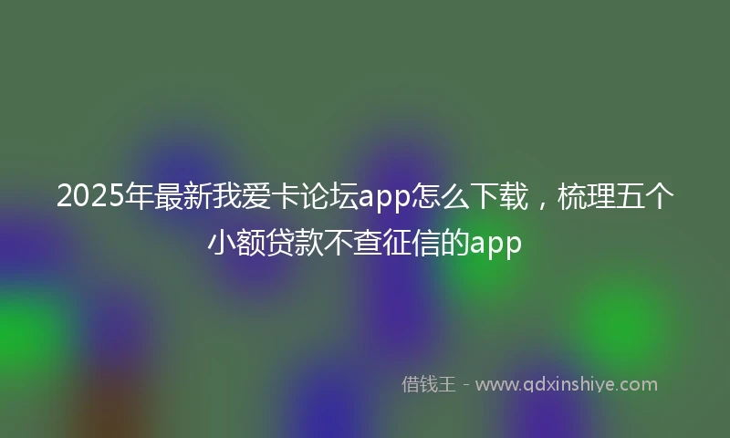 2025年最新我爱卡论坛app怎么下载，梳理五个小额贷款不查征信的app