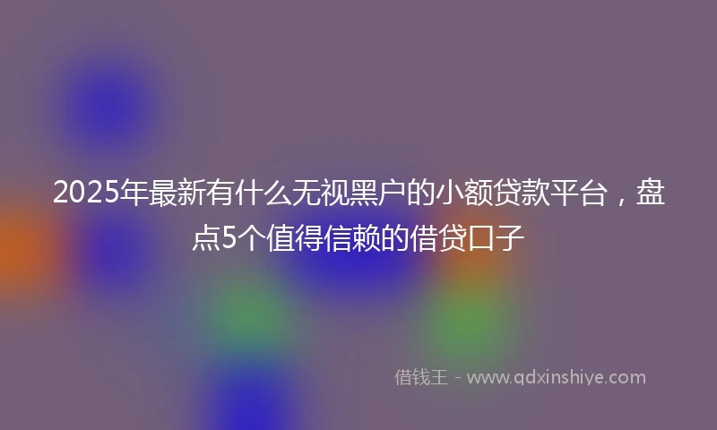 2025年最新有什么无视黑户的小额贷款平台，盘点5个值得信赖的借贷口子