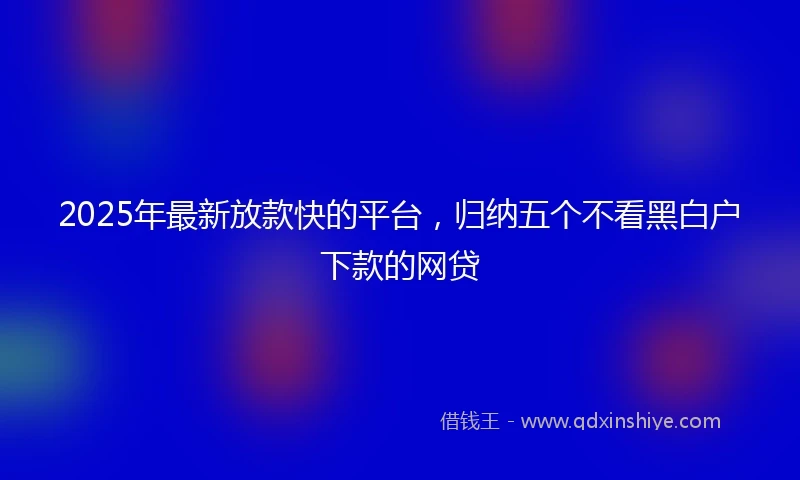 2025年最新放款快的平台，归纳五个不看黑白户下款的网贷