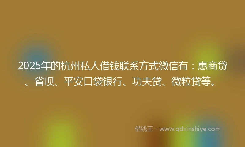 2025年的杭州私人借钱联系方式微信有：惠商贷、省呗、平安口袋银行、功夫贷、微粒贷等。