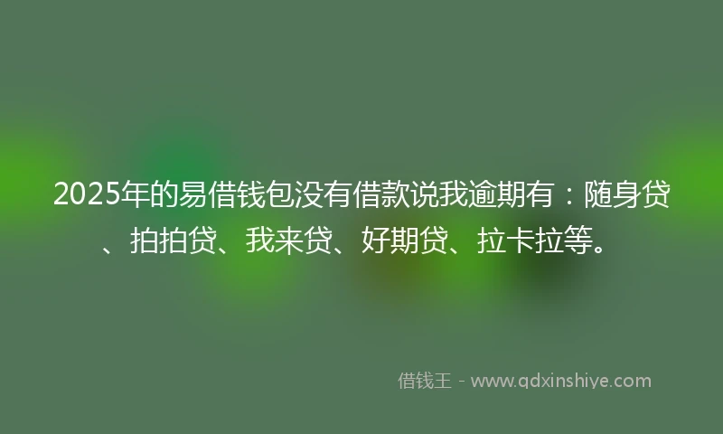 2025年的易借钱包没有借款说我逾期有：随身贷、拍拍贷、我来贷、好期贷、拉卡拉等。