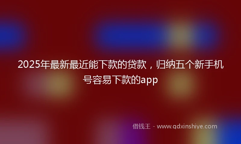 2025年最新最近能下款的贷款，归纳五个新手机号容易下款的app