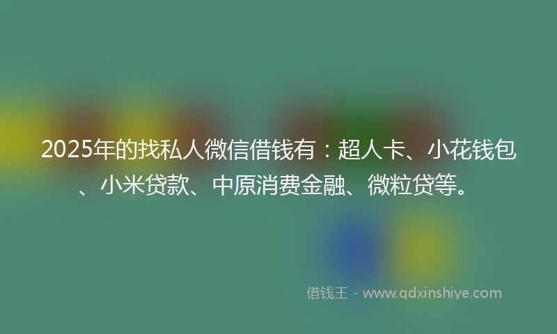 2025年的找私人微信借钱有：超人卡、小花钱包、小米贷款、中原消费金融、微粒贷等。