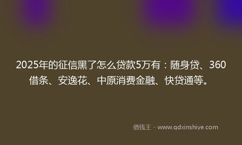2025年的征信黑了怎么贷款5万有：随身贷、360借条、安逸花、中原消费金融、快贷通等。