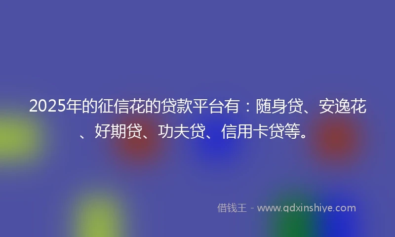 2025年的征信花的贷款平台有：随身贷、安逸花、好期贷、功夫贷、信用卡贷等。