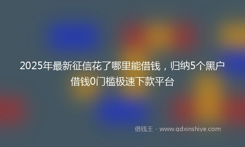 2025年最新征信花了哪里能借钱，归纳5个黑户借钱0门槛极速下款平台