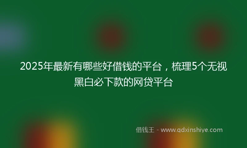 2025年最新有哪些好借钱的平台，梳理5个无视黑白必下款的网贷平台