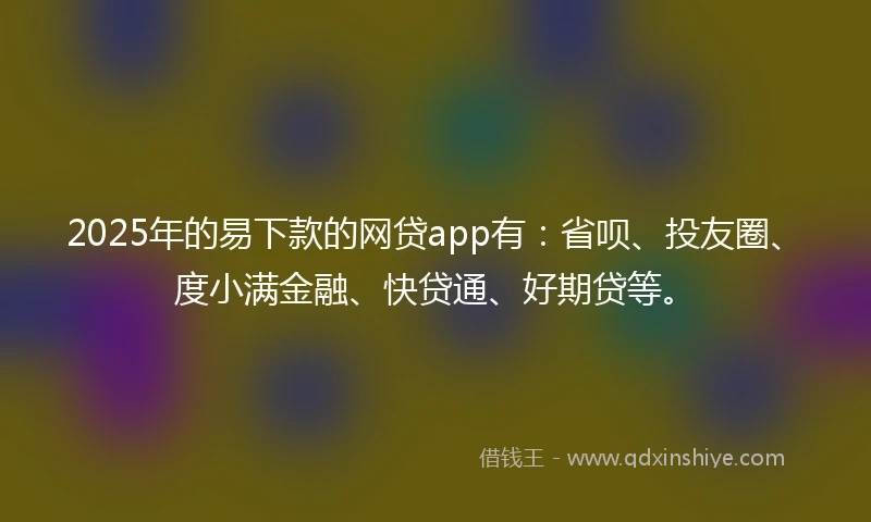2025年的易下款的网贷app有：省呗、投友圈、度小满金融、快贷通、好期贷等。