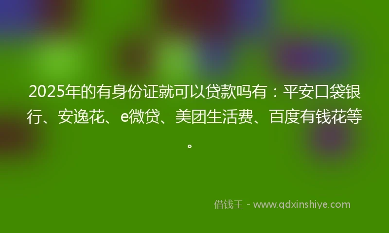 2025年的有身份证就可以贷款吗有：平安口袋银行、安逸花、e微贷、美团生活费、百度有钱花等。