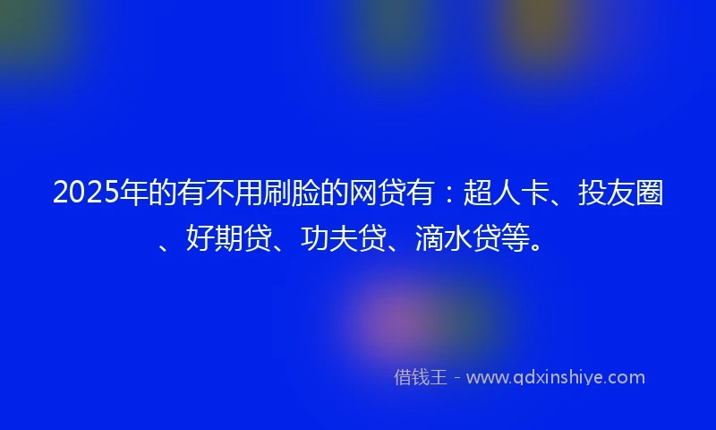 2025年的有不用刷脸的网贷有：超人卡、投友圈、好期贷、功夫贷、滴水贷等。