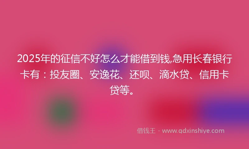 2025年的征信不好怎么才能借到钱,急用长春银行卡有：投友圈、安逸花、还呗、滴水贷、信用卡贷等。