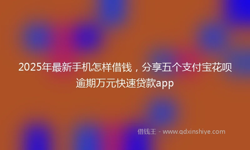 2025年最新手机怎样借钱，分享五个支付宝花呗逾期万元快速贷款app