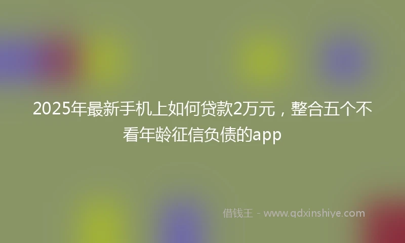 2025年最新手机上如何贷款2万元，整合五个不看年龄征信负债的app