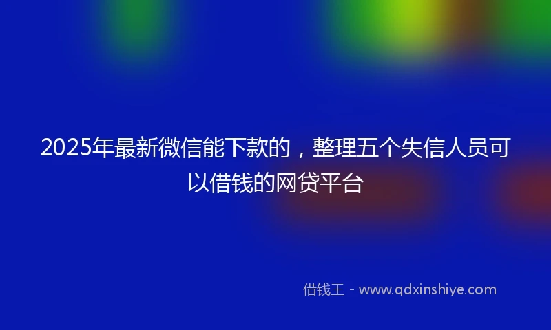 2025年最新微信能下款的，整理五个失信人员可以借钱的网贷平台