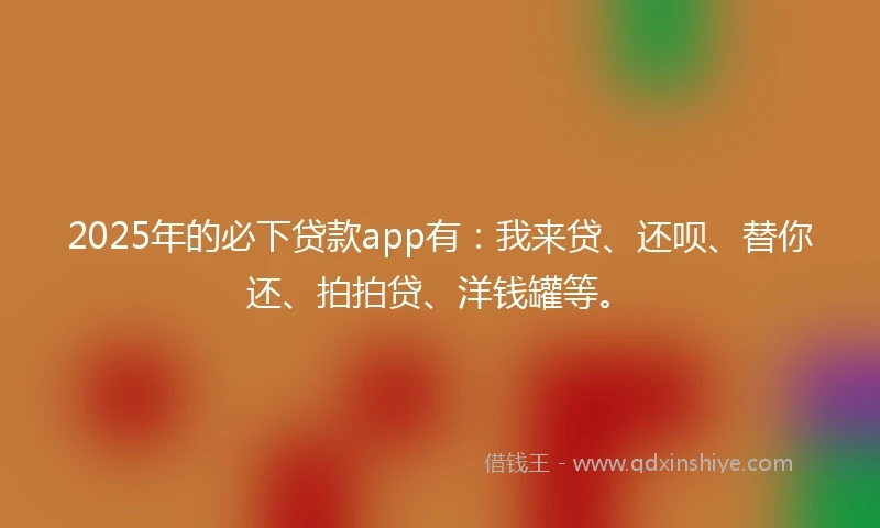 2025年的必下贷款app有：我来贷、还呗、替你还、拍拍贷、洋钱罐等。