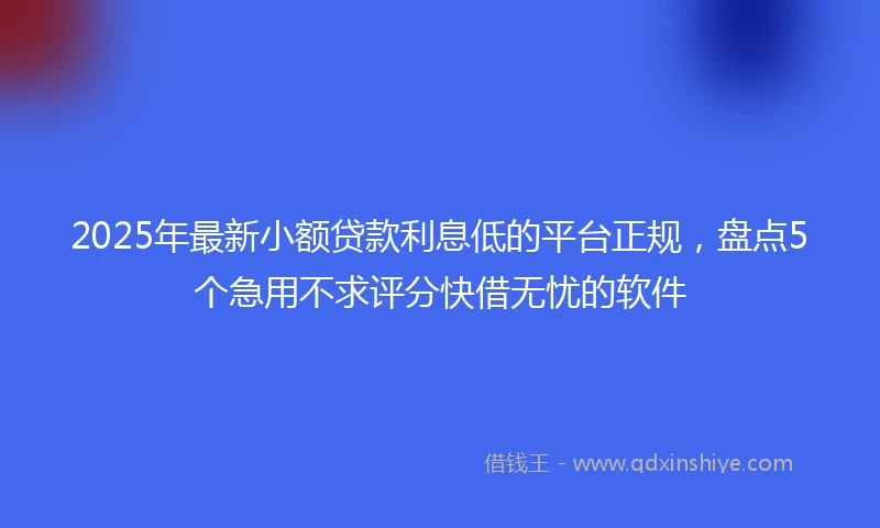 2025年最新小额贷款利息低的平台正规，盘点5个急用不求评分快借无忧的软件