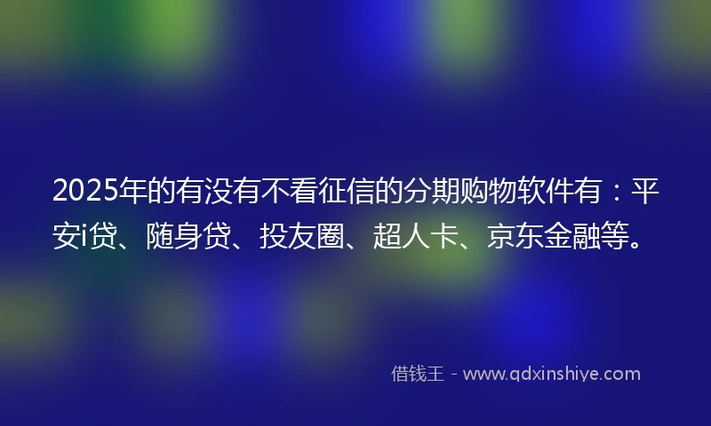 2025年的有没有不看征信的分期购物软件有：平安i贷、随身贷、投友圈、超人卡、京东金融等。