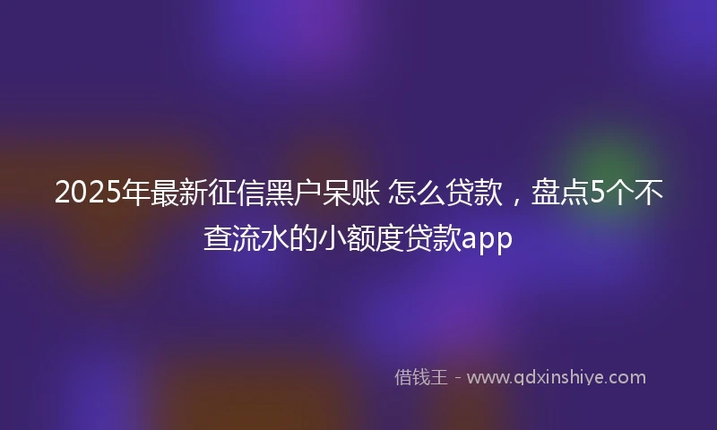 2025年最新征信黑户呆账 怎么贷款，盘点5个不查流水的小额度贷款app