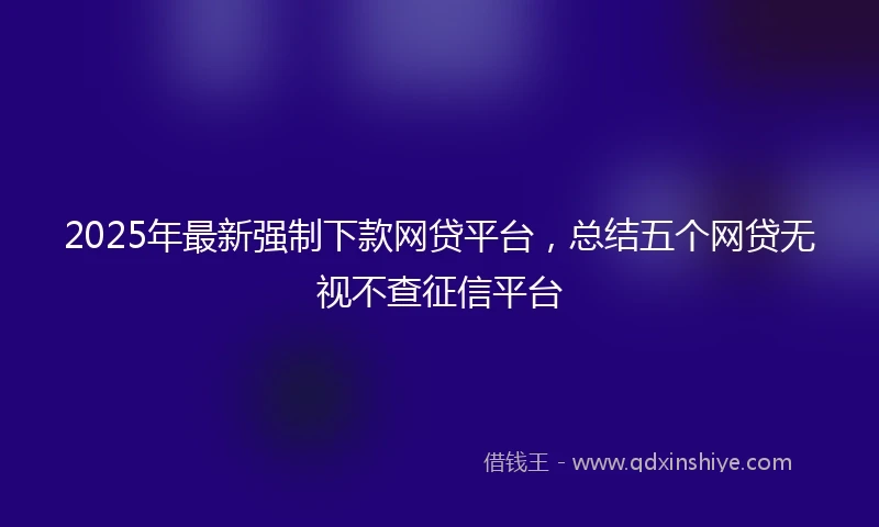 2025年最新强制下款网贷平台，总结五个网贷无视不查征信平台