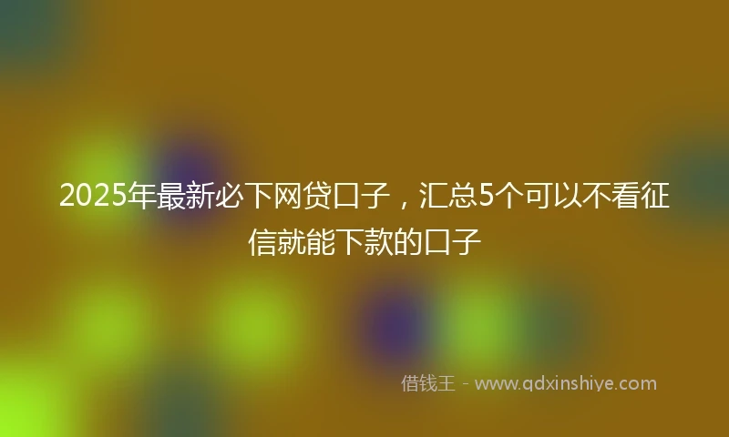 2025年最新必下网贷口子，汇总5个可以不看征信就能下款的口子