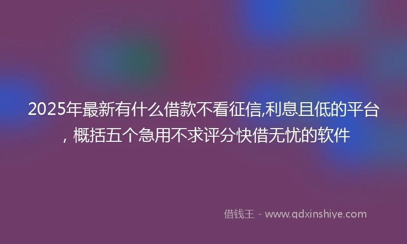 2025年最新有什么借款不看征信,利息且低的平台，概括五个急用不求评分快借无忧的软件
