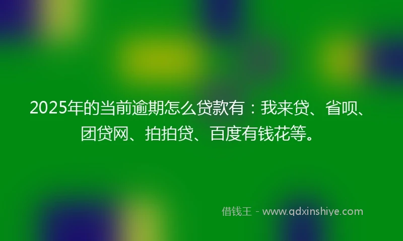 2025年的当前逾期怎么贷款有：我来贷、省呗、团贷网、拍拍贷、百度有钱花等。