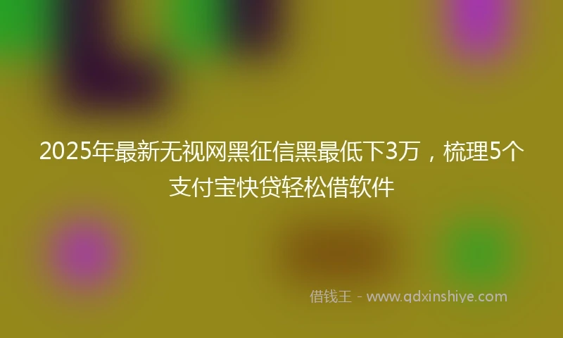 2025年最新无视网黑征信黑最低下3万，梳理5个支付宝快贷轻松借软件