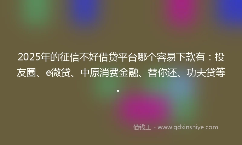 2025年的征信不好借贷平台哪个容易下款有：投友圈、e微贷、中原消费金融、替你还、功夫贷等。