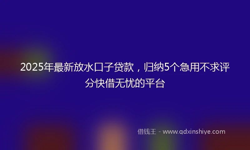 2025年最新放水口子贷款，归纳5个急用不求评分快借无忧的平台
