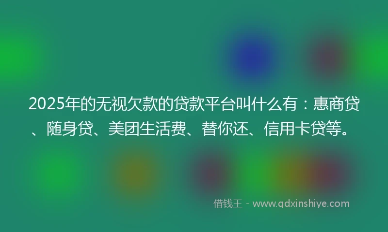 2025年的无视欠款的贷款平台叫什么有：惠商贷、随身贷、美团生活费、替你还、信用卡贷等。