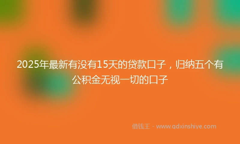 2025年最新有没有15天的贷款口子，归纳五个有公积金无视一切的口子