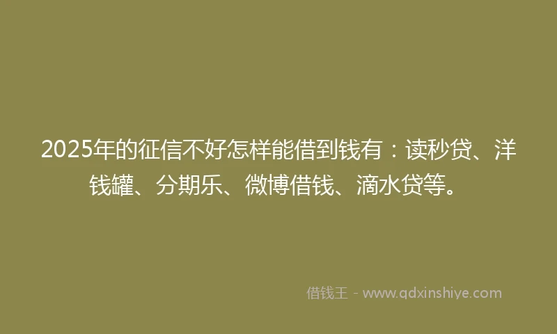 2025年的征信不好怎样能借到钱有：读秒贷、洋钱罐、分期乐、微博借钱、滴水贷等。