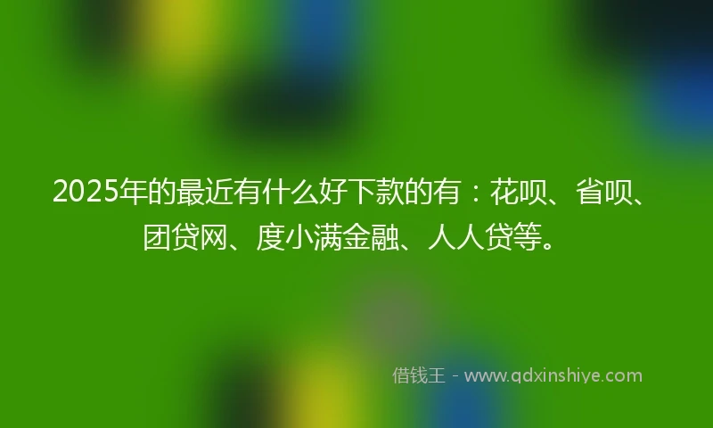 2025年的最近有什么好下款的有：花呗、省呗、团贷网、度小满金融、人人贷等。